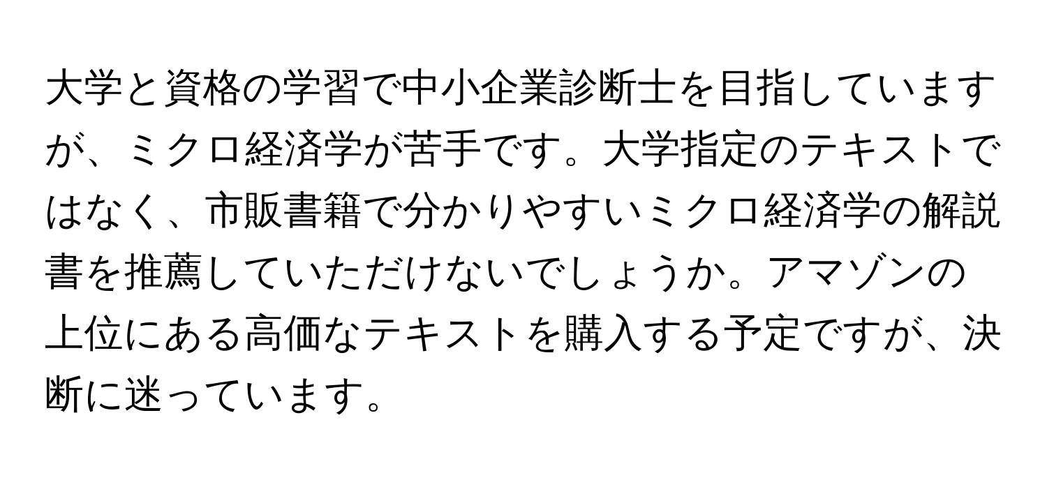 大学と資格の学習で中小企業診断士を目指していますが、ミクロ経済学が苦手です。大学指定のテキストではなく、市販書籍で分かりやすいミクロ経済学の解説書を推薦していただけないでしょうか。アマゾンの上位にある高価なテキストを購入する予定ですが、決断に迷っています。