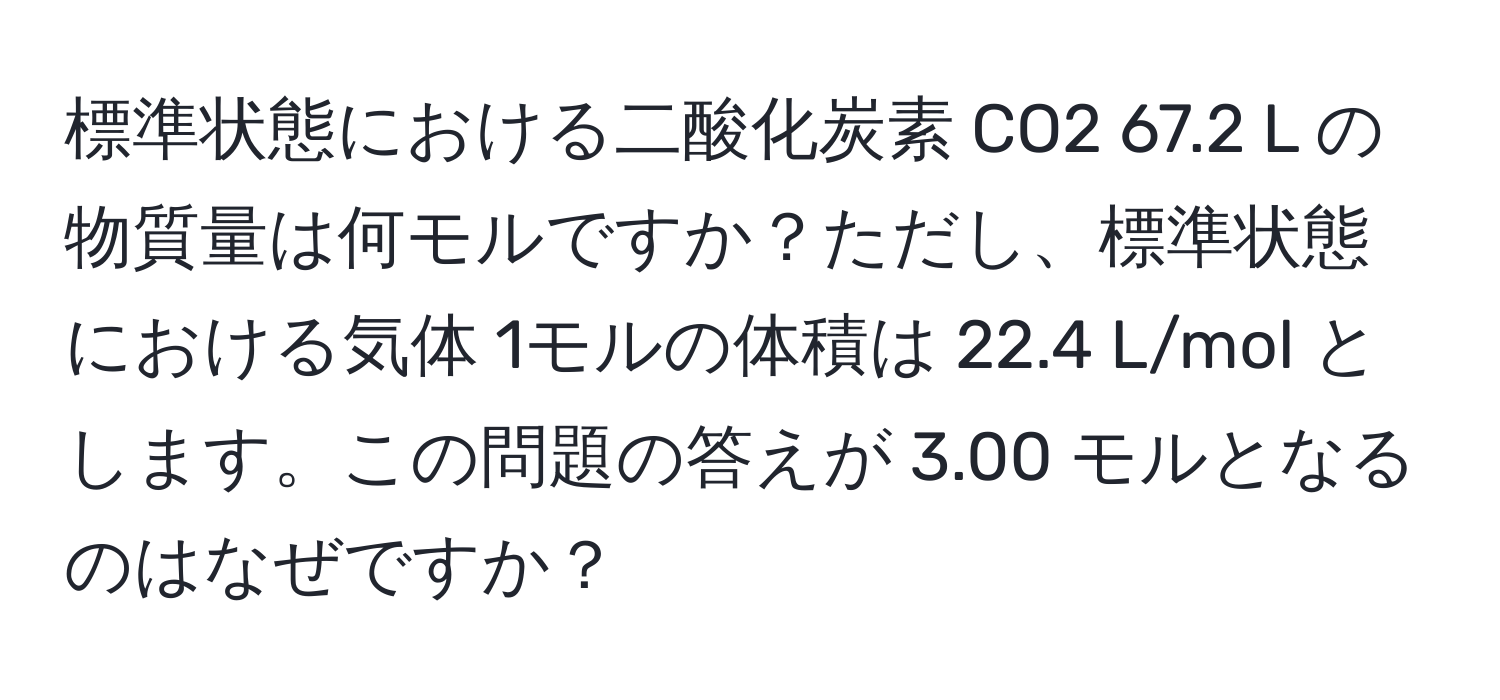 標準状態における二酸化炭素 CO2 67.2 L の物質量は何モルですか？ただし、標準状態における気体 1モルの体積は 22.4 L/mol とします。この問題の答えが 3.00 モルとなるのはなぜですか？