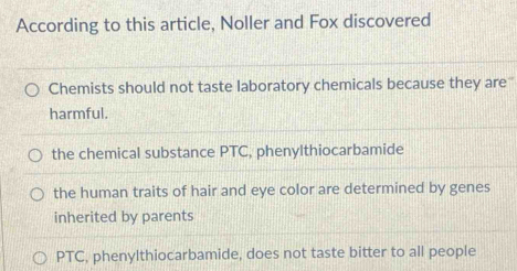 According to this article, Noller and Fox discovered
Chemists should not taste laboratory chemicals because they are'
harmful.
the chemical substance PTC, phenylthiocarbamide
the human traits of hair and eye color are determined by genes
inherited by parents
PTC, phenylthiocarbamide, does not taste bitter to all people