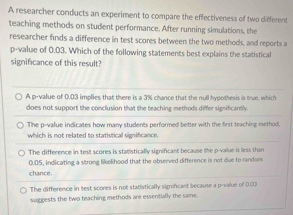 A researcher conducts an experiment to compare the effectiveness of two different
teaching methods on student performance. After running simulations, the
researcher fnds a difference in test scores between the two methods, and reports a
p -value of 0.03. Which of the following statements best explains the statistical
signifcance of this result?
A p -value of 0.03 implies that there is a 3% chance that the null hypothesis is true, which
does not support the conclusion that the teaching methods differ significantly.
The p -value indicates how many students performed better with the first teaching method,
which is not related to statistical significance.
The difference in test scores is statistically significant because the p -value is less than
0.05, indicating a strong likelihood that the observed difference is not due to random
chance.
The difference in test scores is not statistically signifcant because a p -value of 0.03
suggests the two teaching methods are essentially the same.