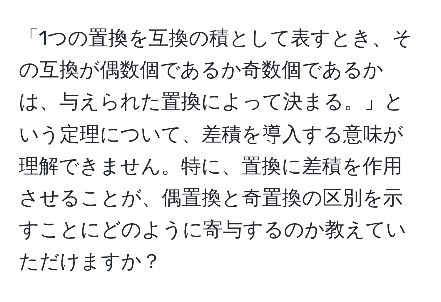 「1つの置換を互換の積として表すとき、その互換が偶数個であるか奇数個であるかは、与えられた置換によって決まる。」という定理について、差積を導入する意味が理解できません。特に、置換に差積を作用させることが、偶置換と奇置換の区別を示すことにどのように寄与するのか教えていただけますか？