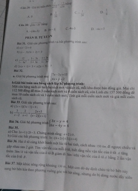 Cầu 29: Giá trị biểu thức  1/sqrt(25) + (-1)/sqrt(16)  bàng
A. 0 B.  1/20  C. - 1/20  D.  1/9 
Câu 30: sqrt((4x-3)^2) bàng,
A. -(4x-3) B. |4x-3| C. 4x-3 D. -4x+3
phân II. Tự luận
Bài 31. Giải các phương trình và bắt phương trình sau:
a) x(x-2)=0
b) (x-3)(3x+2)=0
c)  12/1-9x^2 = (1-3x)/1+3x ·  (1+3x)/1-3x 
d) 2x(x+1)+3
Bài 32.
a. Giải hệ phương trình sau: beginarrayl 7x-3y=13 4x+y=2endarray.
b.Giải bài toán sau bằng cách lập hệ phương trình:
Một cửa hàng sách có hai khu sách mới và sách cũ, mỗi khu được bán đồng giá. Mai chiỉ
112 500 đồng để mua 3 cuốn sách mới và 4 cuốn sách cũ, còn Linh chi 157 500 đồng để
mua 10 cuốn sách cũ và 3 cuốn sách mới. Tính giá mỗi cuốn sách mới và giả mỗi cuốn
sách cũ.
Bài 33. Giải các phương trình sau:
a) (2x+1)(3x-1)=0
b)  3/x-2 + 2/x+1 = (2x+5)/(x-2)(x+1) .
Bài 34. Giải hệ phương trình beginarrayl 3x-y=4 6x-4y=4endarray.
Bài 35,
a) Cho 2a+1≥ 2b-3. Chứng minh rằng: a+2≥ b.
b) Giải các bất phương trình: 3x-(6+2x)≤ 3.(x+4)
Bài 36. Hai ô tô cùng khởi hành một lúc từ hai tinh, cách nhau 150 km, đi ngược chiều và
gặp nhau sau 2 giờ. Tim vận tốc của mỗi ô tô, biết rằng nếu vận tốc của ô tô 4 tăng
thêm 5km/h và vận tốc của ô tô B giám đi 5km/4 thì vận tốc của ở tổ4 bằng 2 lần vận
tốc của ô tô B .
Bài 37. Một khúc sông rộng khoảng 130 m. Một con đò dự định chèo từ bờ bên này
sang bờ bên kia theo phương vuỡng góc với bờ sông, nhưng do bị dòng nước đẩy xiên