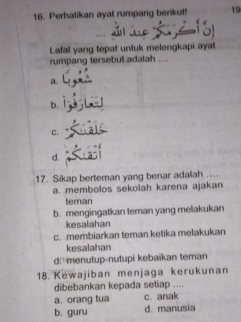 Perhatikan ayat rumpang berikut!
19
Lafal yang tepat untuk melengkapi ayat
rumpang tersebut adalah ....
a.
b.
C.
d.
17. Sikap berteman yang benar adalah ....
a. membolos sekolah karena ajakan
teman
b. mengingatkan teman yang melakukan
kesalahan
c. membiarkan teman ketika melakukan
kesalahan
dmenutup-nutupi kebaikan teman
18. Kewajiban menjaga kerukunan
dibebankan kepada setiap ....
a. orang tua c. anak
b. guru d. manusia