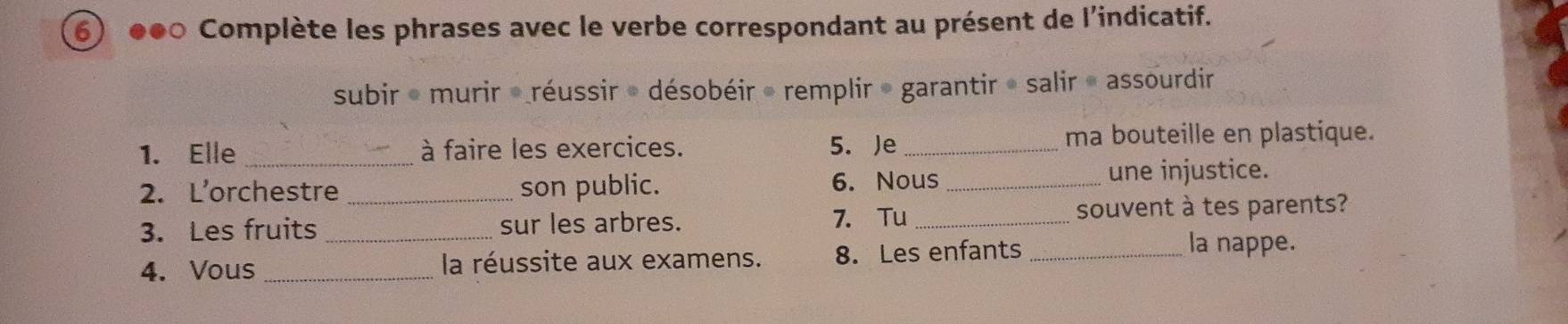 ●●0 Complète les phrases avec le verbe correspondant au présent de l'indicatif. 
subir * murir *réussir * désobéir » remplir » garantir » salir « assourdir 
1. Elle _à faire les exercices. 5. Je _ma bouteille en plastique. 
2. L’orchestre _son public. 6. Nous _une injustice. 
3. Les fruits _sur les arbres. 7. Tu _souvent à tes parents? 
4. Vous _la réussite aux examens. 8. Les enfants_ 
la nappe.