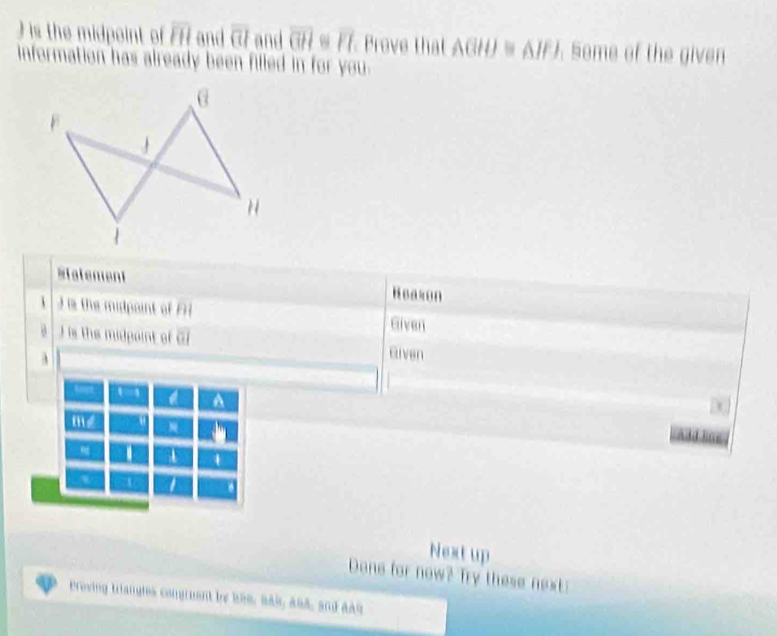 ) is the midpoint of overline FH and overline overline CI and overline GH≌ overline FI Prove that A(BH)≌ △ IF). Some of the given 
information has already been filled in for you. 
Malement Heazon 
1 s the midpoint of Eiven 
is the midpaint of overline OI Given 
mé 
4 
4 a 
Next up 
Done for now? Try these next: 
Preving triangles congruent by b80, Bak, 284, and aAn