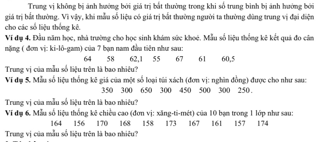 Trung vị không bị ảnh hưởng bởi giá trị bất thường trong khi số trung bình bị ảnh hưởng bởi 
giá trị bất thường. Vì vậy, khi mẫu số liệu có giá trị bất thường người ta thường dùng trung vị đại diện 
cho các số liệu thống kê. 
Ví dụ 4. Đầu năm học, nhà trường cho học sinh khám sức khoẻ. Mẫu số liệu thống kê kết quả đo cân 
nặng ( đơn vị: ki-lô-gam) của 7 bạn nam đầu tiên như sau:
64 58 62, 1 55 67 61 60, 5
Trung vị của mẫu số liệu trên là bao nhiêu? 
Ví dụ 5. Mẫu số liệu thống kê giá của một số loại túi xách (đơn vị: nghìn đồng) được cho như sau:
350 300 650 300 450 500 300 250. 
Trung vị của mẫu số liệu trên là bao nhiêu? 
Ví dụ 6. Mẫu số liệu thống kê chiều cao (đơn vị: xăng-ti-mét) của 10 bạn trong 1 lớp như sau:
164 156 170 168 158 173 167 161 157 174
Trung vị của mẫu số liệu trên là bao nhiêu?