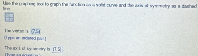 Use the graphing tool to graph the function as a solid curve and the axis of symmetry as a dashed 
line. 
The vertex is (7,5)
(Type an ordered pair.) 
The axis of symmetry is (7,5)
Tvn e an equatio