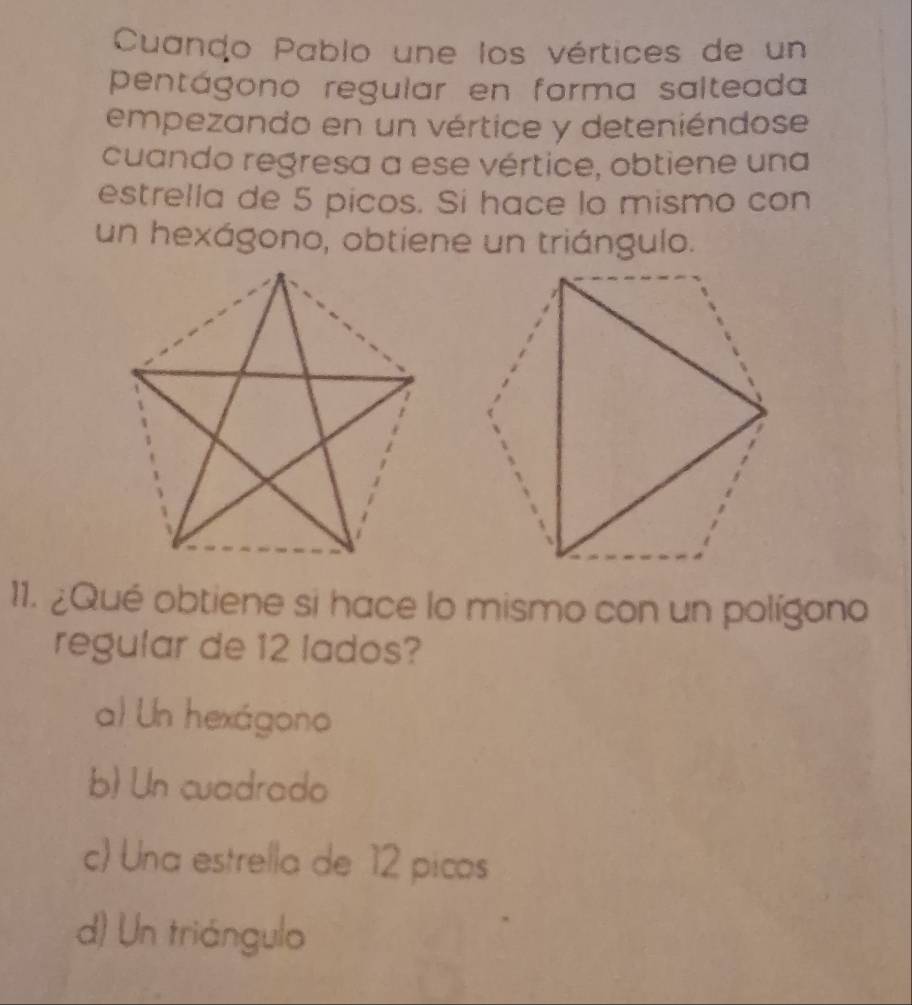 Cuando Pablo une los vértices de un
pentágono regular en forma salteada
empezando en un vértice y deteniéndose
cuando regresa a ese vértice, obtiene una
estrella de 5 picos. Si hace lo mismo con
un hexágono, obtiene un triángulo.
11. ¿Qué obtiene si hace lo mismo con un polígono
regular de 12 lados?
a Un hexágono
b) Un cuadrado
c) Una estrella de 12 picas
d) Un triángulo