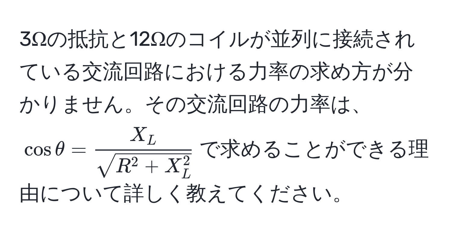 3Ωの抵抗と12Ωのコイルが並列に接続されている交流回路における力率の求め方が分かりません。その交流回路の力率は、(cosθ = fracX_Lsqrt(R^(2 + X_L^2)))で求めることができる理由について詳しく教えてください。