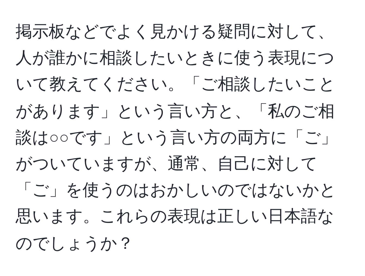 掲示板などでよく見かける疑問に対して、人が誰かに相談したいときに使う表現について教えてください。「ご相談したいことがあります」という言い方と、「私のご相談は○○です」という言い方の両方に「ご」がついていますが、通常、自己に対して「ご」を使うのはおかしいのではないかと思います。これらの表現は正しい日本語なのでしょうか？