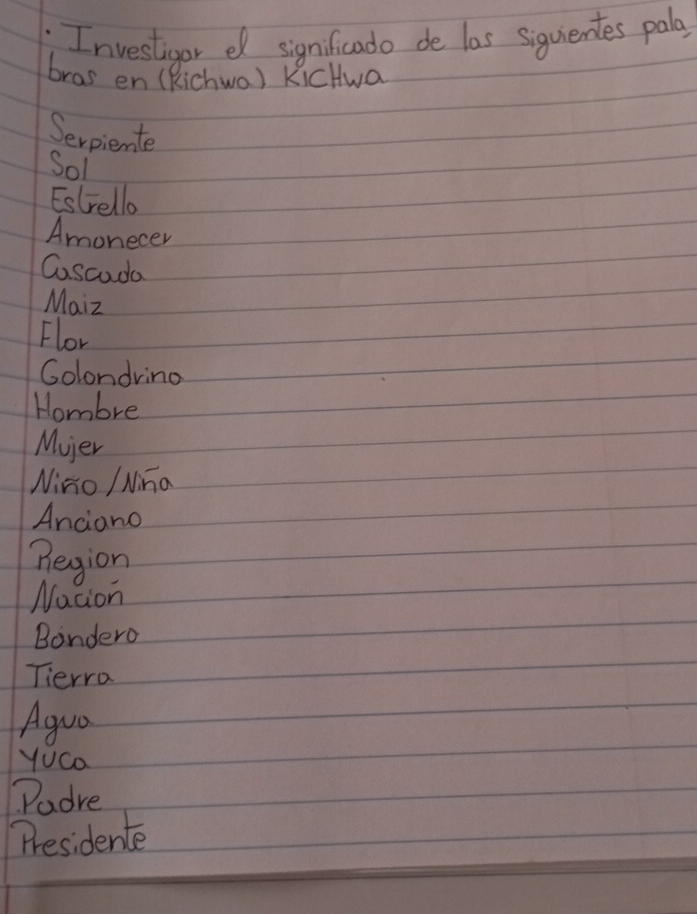 Investigor e significado de las siquientes pala 
bras en (Richwa) KicHwa 
Serpiente 
Sol 
Estrello 
Amonecer 
Cascoda 
Maiz 
Flor 
Colondring 
Hombre 
Mier 
Nino / Nina 
Anciano 
Begion 
Nacion 
Bondero 
Tierro 
Aguo 
Yuca 
Padre 
Presidente
