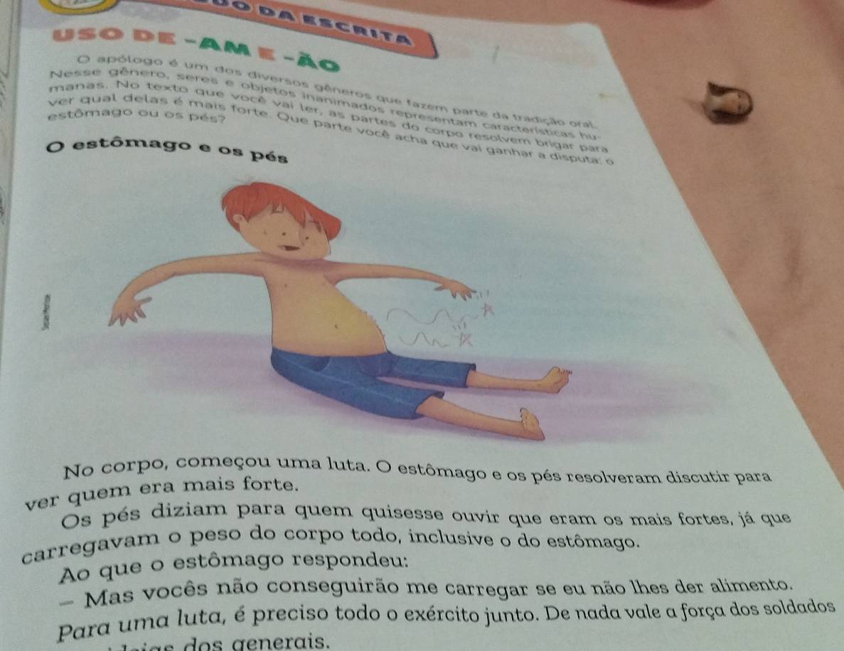 Dodaescrita 
So de -Am e -ão 
O apólogo é um dos diversos gêneros que fazem parte da tradição oral 
Nesse gênero, seres e objetos inanimados representam características fu 
estômago ou os pés? 
manas. No texto que você vai ler, as partes do corpo resolvem brigar para 
ver qual delas é mais forte. Que parte você acha que vai ganhar a disput 
O estômago e os pés 
No corpo, começou uma luta. O estômago e os pés resolveram discutir para 
ver quem era mais forte. 
Os pés diziam para quem quisesse ouvir que eram os mais fortes, já que 
carregavam o peso do corpo todo, inclusive o do estômago. 
Ao que o estômago respondeu: 
- Mas vocês não conseguirão me carregar se eu não lhes der alimento. 
Para uma luta, é preciso todo o exército junto. De nada vale a força dos soldados 
g erais.