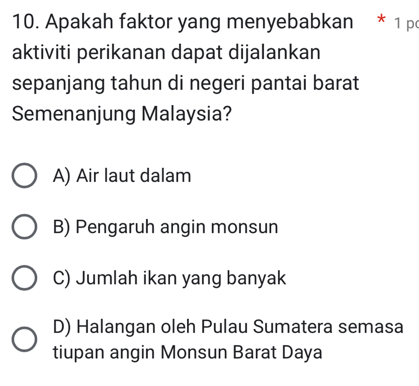 Apakah faktor yang menyebabkan * 1 p
aktiviti perikanan dapat dijalankan
sepanjang tahun di negeri pantai barat
Semenanjung Malaysia?
A) Air laut dalam
B) Pengaruh angin monsun
C) Jumlah ikan yang banyak
D) Halangan oleh Pulau Sumatera semasa
tiupan angin Monsun Barat Daya