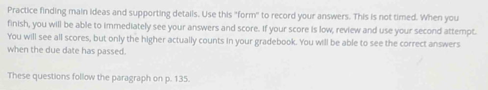 Practice finding main ideas and supporting details. Use this "form" to record your answers. This is not timed. When you 
finish, you will be able to immediately see your answers and score. If your score is low, review and use your second attempt. 
You will see all scores, but only the higher actually counts in your gradebook. You will be able to see the correct answers 
when the due date has passed. 
These questions follow the paragraph on p. 135.