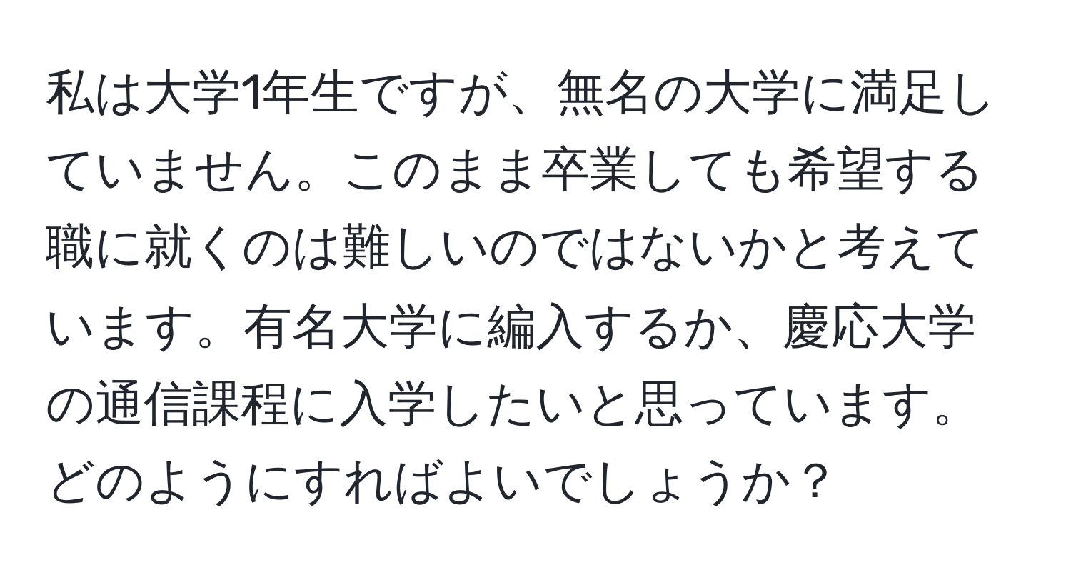 私は大学1年生ですが、無名の大学に満足していません。このまま卒業しても希望する職に就くのは難しいのではないかと考えています。有名大学に編入するか、慶応大学の通信課程に入学したいと思っています。どのようにすればよいでしょうか？