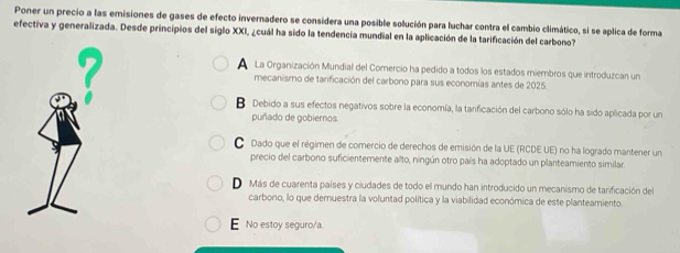 Poner un precio a las emisiones de gases de efecto invernadero se considera una posible solución para luchar contra el cambio climático, si se aplica de forma
efectiva y generalizada. Desde principios del siglo XXI, ¿cuál ha sido la tendencia mundial en la aplicación de la tarificación del carbono?
La Organización Mundial del Comercio ha pedido a todos los estados miembros que introduzcan un
mecanismo de tarificación del carbono para sus economías antes de 2025
B Debido a sus efectos negativos sobre la economía, la tarificación del carbono sólo ha sido aplicada por un
puñado de gobiernos.
Dado que el régimen de comercio de derechos de emisión de la UE (RCDE UE) no ha logrado mantener un
precio del carbono suficientemente alto, ningún otro país ha adoptado un planteamiento similar.
D Más de cuarenta países y ciudades de todo el mundo han introducido un mecanismo de tarificación del
carbono, lo que demuestra la voluntad política y la viabilidad económica de este planteamiento.
E No estoy seguro/a