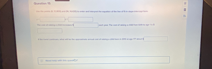 Use the points (8, 12,800) and 20 n to enter and interpret the equation of the line of fit in slope-intercept form.
y=□ x+□
The cost of raising a child increases $ ()^- () each year. The cost of raising a child from birth to age 1 is $
lf the trend continues, what will be the approximate annual cost of raising a child born in 2013 at age 17? about $
Need help with this questis?