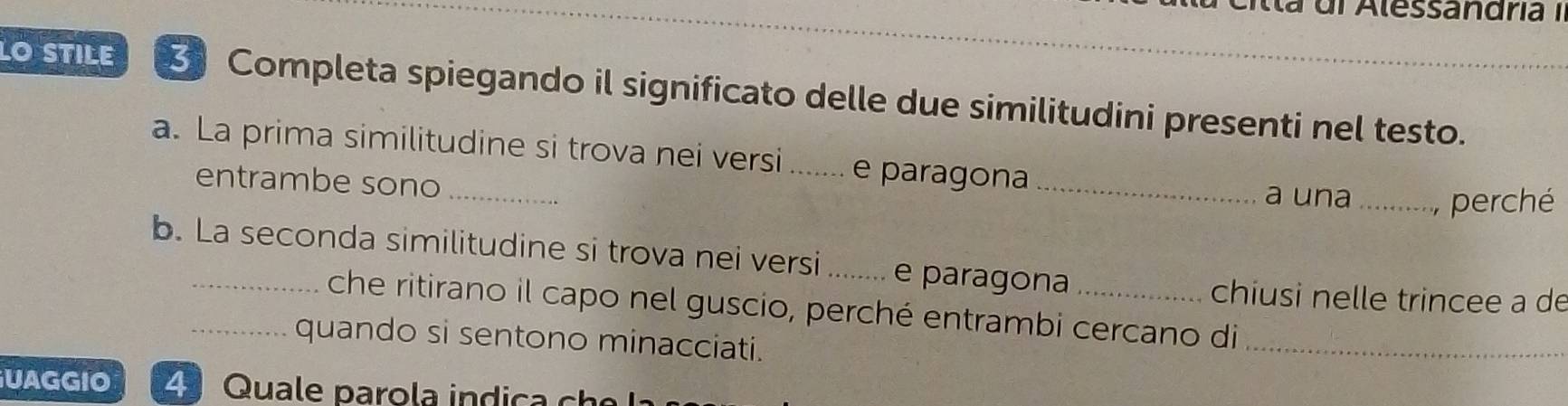 Alessandriía I 
LO STILE Completa spiegando il significato delle due similitudini presenti nel testo. 
a. La prima similitudine si trova nei versi ._ e paragona 
entrambe sono_ 
_ 
a una _perché 
b. La seconda similitudine si trova nei versi _e paragona_ 
chiusi nelle trincee a de 
che ritirano il capo nel guscio, perché entrambi cercano di_ 
_quando si sentono minacciati. 
UAGGIO 4 Quale paro la in di c c