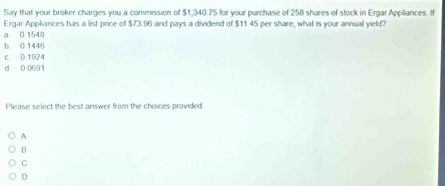 Say that your broker charges you a commission of $1,340.75 for your purchase of 258 shares of stock in Ergar Appliances. If
Ergar Appliances has a list price of $73.96 and pays a dividend of $11.45 per share, what is your annual yield?
a 0.1548
b 0 1446
c. 0.1924
d 0 0691
Please select the best answer from the choices provided
A
B
C
D