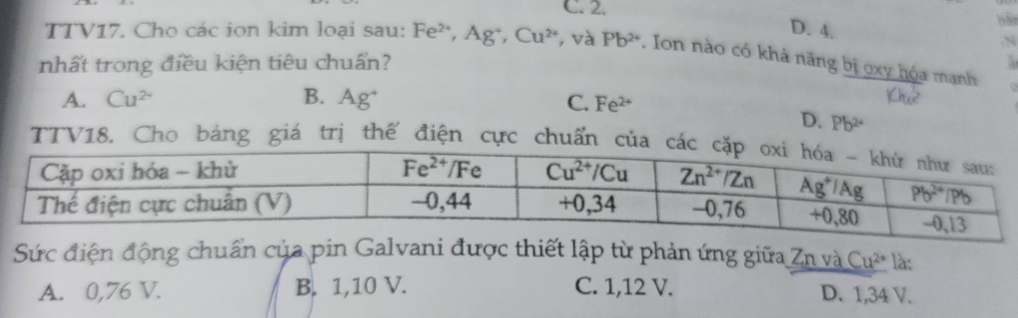 C. 2.
D. 4.
N
TTV17. Cho các ion kim loại sau: Fe^(2+),Ag^+,Cu^(2+) và Pb^(2+). Ion nào có khả năng bị oxy hóa mạnh
nhất trong điều kiện tiêu chuẩn?
A. Cu^(2+) B. Ag˙ C. Fe^(2+)
1Ch^2
D. Pb^(2+)
TTV18. Cho bảng giá trị thế điện cực chuẩn củ
Sức điện động chuẩn của pin Galvani được thiết lập từ phản ứng giữa Zn và Cu^(2+) là:
A. 0,76 V. B. 1,10 V. C. 1,12 V.
D. 1,34 V.