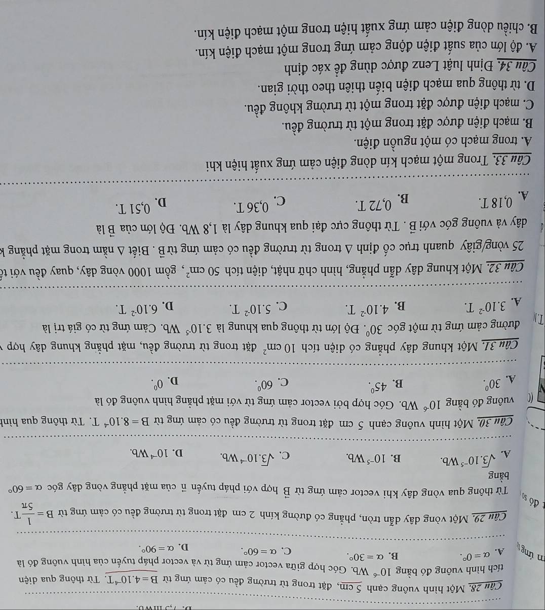 Một hình vuông cạnh 5 cm, đặt trong từ trường đều có cảm ứng từ B=4.10^(-4)T. Từ thông qua diện
tích hình vuông đó bằng 10^(-6) Wb. Góc hợp giữa vector cảm ứng từ và vector pháp tuyến của hình vuông đó là
m ứng A. alpha =0°. B. alpha =30°.
C. alpha =60°. D. alpha =90°.
Câu 29. Một vòng dây dẫn tròn, phẳng có đường kính 2 cm đặt trong từ trường đều có cảm ứng từ B= 1/5π  T.
đó so
Từ thông qua vòng dây khi vector cảm ứng từ vector B hợp với pháp tuyến π của mặt phẳng vòng dây góc alpha =60°
bằng
B. 10^(-5)Wb.
C.
A. sqrt(3).10^(-5)Wb. sqrt(3).10^(-4)Wb. D. 10^(-4)Wb.
Câu 30. Một hình vuông cạnh 5 cm đặt trong từ trường đều có cảm ứng từ B=8.10^(-4)T Từ thông qua hình
CC vuông đó bằng 10^(-6)Wb b. Góc hợp bởi vector cảm ứng từ với mặt phẳng hình vuông đó là
A. 30^0. B. 45°. 60^0. 0^0.
C.
D.
Câu 31. Một khung dây phẳng có diện tích 10cm^2 đặt trong từ trường đều, mặt phẳng khung dây hợp y
T. N đường cảm ứng từ một góc 30° '  Độ lớn từ thông qua khung là 3.10^(-5) Wb. Cảm ứng từ có giá trị là
A. 3.10^(-2)T. B. 4.10^(-2)T.
C. 5.10^(-2)T. D. 6.10^(-2)T.
Câu 32. Một khung dây dẫn phẳng, hình chữ nhật, diện tích 50cm^2 , gồm 1000 vòng dây, quay đều với tổ
25 vòng/giây quanh trục cố định Δ trong từ trường đều có cảm ứng từB . Biết Δ nằm trong mặt phẳng k
dây và vuông góc với vector B. Từ thông cực đại qua khung dây là 1,8 Wb. Độ lớn của B là
A. 0,18 T. B. 0,72 T.
C. 0,36 T. D. 0,51 T.
Câu 33. Trong một mạch kín dòng điện cảm ứng xuất hiện khi
A. trong mạch có một nguồn điện.
B. mạch điện được đặt trong một từ trường đều.
C. mạch điện được đặt trong một từ trường không đều.
D. từ thông qua mạch điện biến thiên theo thời gian.
Câu 34. Định luật Lenz được dùng để xác định
A. độ lớn của suất điện động cảm ứng trong một mạch điện kín.
B. chiều dòng điện cảm ứng xuất hiện trong một mạch điện kín.