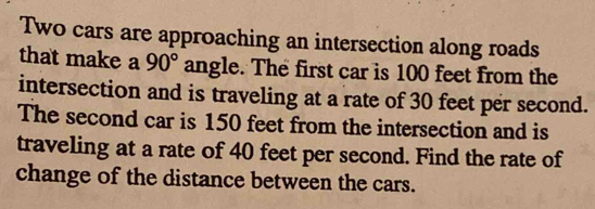 Two cars are approaching an intersection along roads 
that make a 90° angle. The first car is 100 feet from the 
intersection and is traveling at a rate of 30 feet per second. 
The second car is 150 feet from the intersection and is 
traveling at a rate of 40 feet per second. Find the rate of 
change of the distance between the cars.