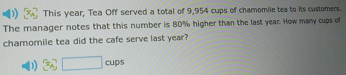 This year, Tea Off served a total of 9,954 cups of chamomile tea to its customers. 
The manager notes that this number is 80% higher than the last year. How many cups of 
chamomile tea did the cafe serve last year? 
)) x_A□ cups