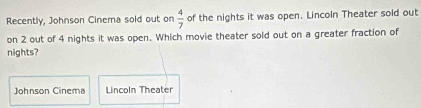 Recently, Johnson Cinema sold out on  4/7  of the nights it was open. Lincoln Theater sold out 
on 2 out of 4 nights it was open. Which movie theater sold out on a greater fraction of 
nights? 
Johnson Cinema Lincoln Theater