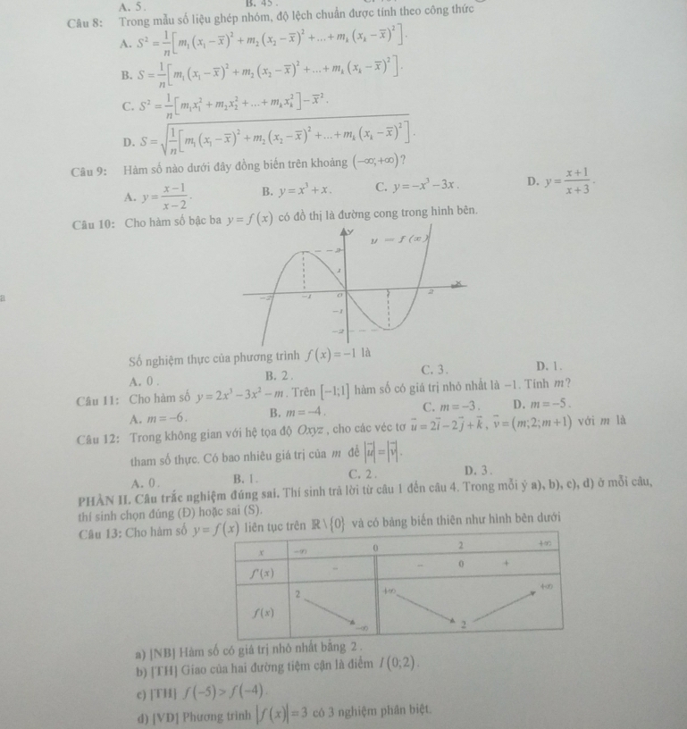 A. 5 . B. 45 .
Câu 8: Trong mẫu số liệu ghép nhóm, độ lệch chuẩn được tính theo công thức
A. S^2= 1/n [m_1(x_1-overline x)^2+m_2(x_2-overline x)^2+...+m_k(x_k-overline x)^2].
B. S= 1/n [m_1(x_1-overline x)^2+m_2(x_2-overline x)^2+...+m_k(x_k-overline x)^2].
C. S^2= 1/n [m_1x_1^(2+m_2)x_2^(2+...+m_k)x_k^(2]-overline x^2.
D. S=sqrt(frac 1)n)[m_1(x_1-overline x)^2+m_2(x_2-overline x)^2+...+m_k(x_k-overline x)^2].
Câu 9: Hàm số nào dưới đây đồng biến trên khoảng (-∈fty ,+∈fty ) ?
A. y= (x-1)/x-2 . B. y=x^3+x. C. y=-x^3-3x. D. y= (x+1)/x+3 .
Câu 10: Cho hàm số bậc ba y=f(x) có đồ thị là đường cong trong hình bên.
Số nghiệm thực của phương trình f(x)=-1 là
A. 0 . B. 2 . C. 3 . D. 1 .
Câu 11: Cho hàm số y=2x^3-3x^2-m. Trên [-1;1] hàm số có giá trị nhỏ nhất là -1. Tính m?
A. m=-6. B. m=-4. C. m=-3. D. m=-5.
Câu 12: Trong không gian với hệ tọa độ Oxyz , cho các véc tơ vector u=2vector i-2vector j+vector k,vector v=(m;2;m+1) với m là
tham số thực. Có bao nhiêu giá trị của m đề |vector u|=|vector v|.
A. 0. B. 1. C. 2 . D. 3 .
PHÀN II. Câu trắc nghiệm đúng sai. Thí sinh trả lời từ câu 1 đến câu 4. Trong mỗi ý a), b), c), d) ở mỗi câu,
thí sinh chọn đúng (Đ) hoặc sai (S).
Câu 13: Cho hàm số Rvee  0 và có bảng biến thiên như hình bên dưới
a) ]NBJ Hàm số có giá trị nhỏ nhất bằng.
b) [TH] Giao của hai đường tiệm cận là điểm I(0;2).
c) [TH] f(-5)>f(-4).
d) [VD] Phương trình |f(x)|=3 có 3 nghiệm phân biệt.