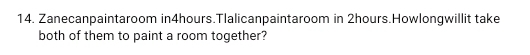 Zanecanpaintaroom in4hours.Tlalicanpaintaroom in 2hours.Howlongwillit take 
both of them to paint a room together?