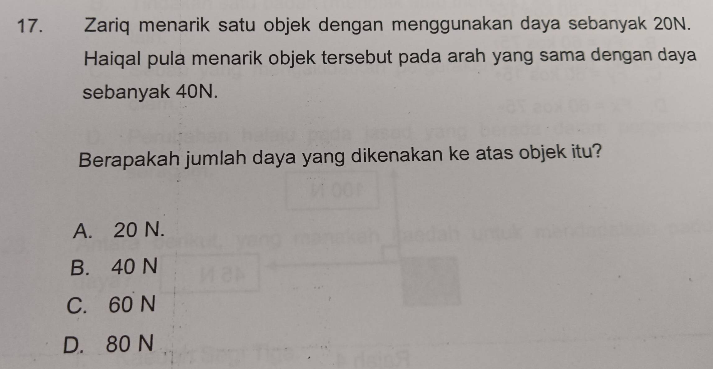 Zariq menarik satu objek dengan menggunakan daya sebanyak 20N.
Haiqal pula menarik objek tersebut pada arah yang sama dengan daya
sebanyak 40N.
Berapakah jumlah daya yang dikenakan ke atas objek itu?
A. 20 N.
B. 40 N
C. 60 N
D. 80 N