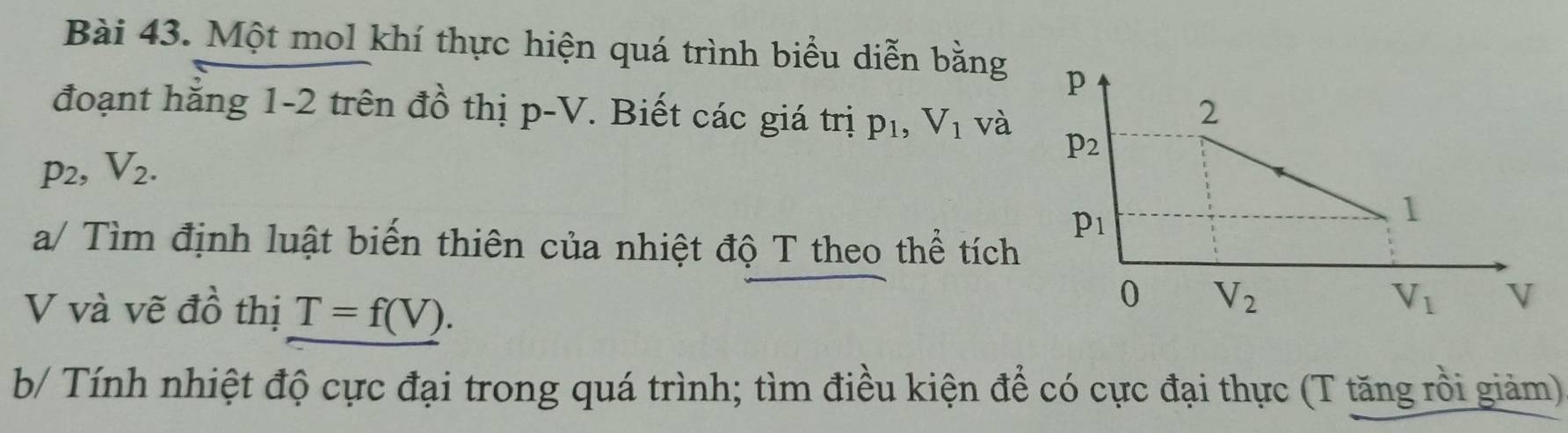 Một mol khí thực hiện quá trình biểu diễn bằng 
đoạnt hắng 1-2 trên đồ thị p-V *. Biết các giá trị p_1,V_1 và
p_2,V_2.
a/ Tìm định luật biến thiên của nhiệt độ T theo thể tích
V và vẽ đồ thị T=f(V).
b/ Tính nhiệt độ cực đại trong quá trình; tìm điều kiện để có cực đại thực (T tăng rồi giảm)