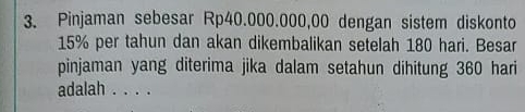 Pinjaman sebesar Rp40.000.000,00 dengan sistem diskonto
15% per tahun dan akan dikembalikan setelah 180 hari. Besar 
pinjaman yang diterima jika dalam setahun dihitung 360 hari 
adalah . . . .