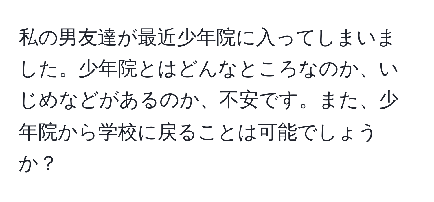 私の男友達が最近少年院に入ってしまいました。少年院とはどんなところなのか、いじめなどがあるのか、不安です。また、少年院から学校に戻ることは可能でしょうか？