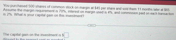 You purchased 500 shares of common stock on margin at $45 per share and sold them 11 months later at $65. 
Assume the margin requirement is 70%, interest on margin used is 4%, and commission paid on each transaction 
is 2%. What is your capital gain on this investment? 
The capital gain on the investment is $□. 
(Round to the