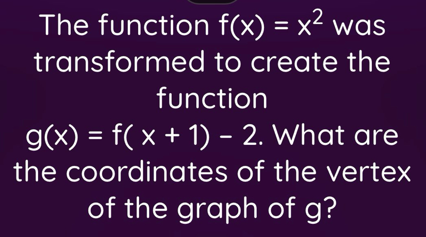 The function f(x)=x^2 was
transformed to create the
function
g(x)=f(x+1)-2. What are
the coordinates of the vertex
of the graph of g?