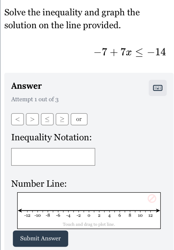 Solve the inequality and graph the 
solution on the line provided.
-7+7x≤ -14
Answer 
Attempt 1 out of 3 
< > 、 > or 
Inequality Notation: 
Number Line: 
Touch and drag to plot line. 
Submit Answer