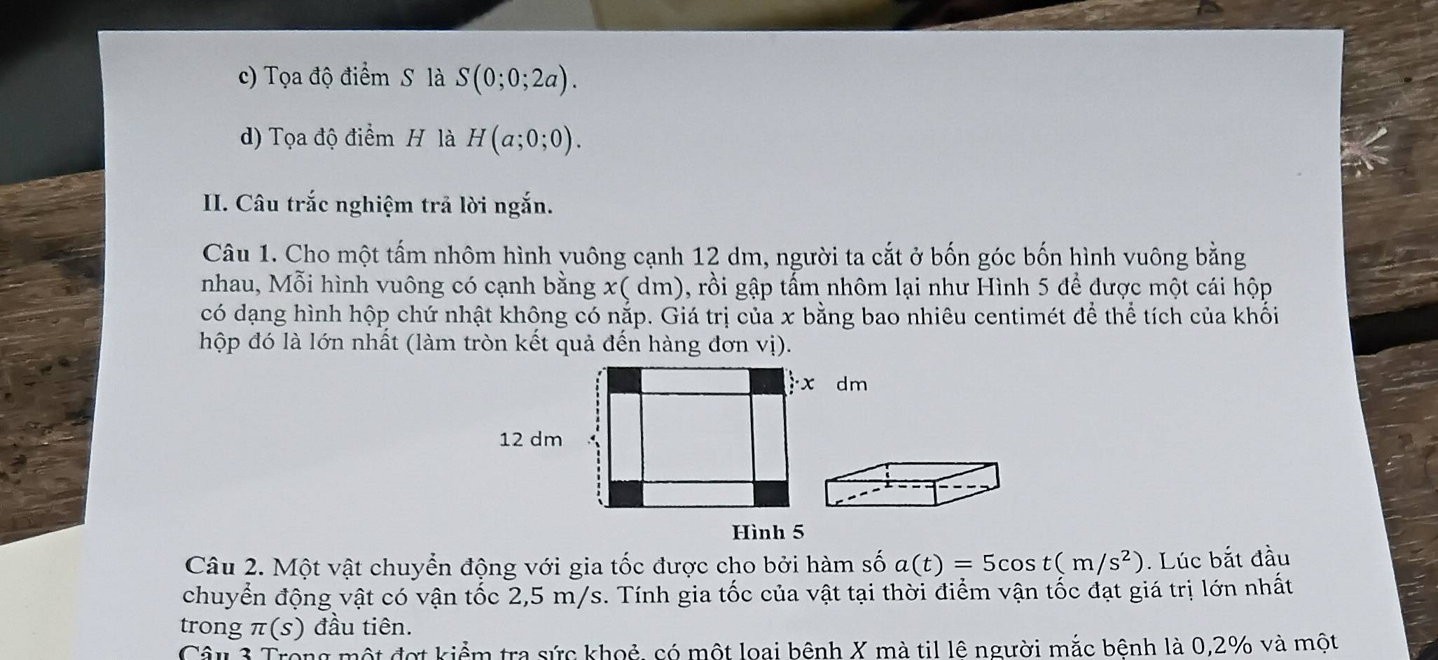 c) Tọa độ điểm S là S(0;0;2a).
d) Tọa độ điểm H là H(a;0;0). 
II. Câu trắc nghiệm trả lời ngắn.
Câu 1. Cho một tấm nhôm hình vuông cạnh 12 dm, người ta cắt ở bốn góc bốn hình vuông bằng
nhau, Mỗi hình vuông có cạnh bằng x ( dm), rồi gập tẩm nhôm lại như Hình 5 để được một cái hộp
có dạng hình hộp chứ nhật không có nắp. Giá trị của x bằng bao nhiêu centimét để thể tích của khối
hộp đó là lớn nhất (làm tròn kết quả đến hàng đơn vị).
Hình 5
Câu 2. Một vật chuyển động với gia tốc được cho bởi hàm số a(t)=5cos t(m/s^2). Lúc bắt đầu
chuyển động vật có vận tốc 2,5 m/s. Tính gia tốc của vật tại thời điểm vận tốc đạt giá trị lớn nhất
trong π(s) đầu tiên.
Câu 3 Trong một đợt kiểm tra sức khoẻ, có một loại bênh X mà til lê người mắc bệnh là 0,2% và một