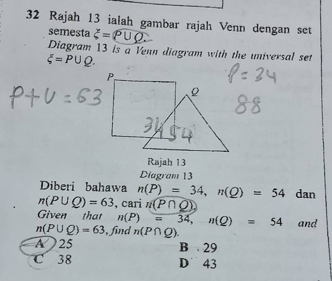 Rajah 13 ialah gambar rajah Venn dengan set
semesta xi =rho ∪ Q. 
Diagram 13 is a Venn diagram with the universal set
xi =P∪ Q. 
Rajah 13
Diagram 13
Diberi bahawa n(P)=34, n(Q)=54 dan
n(P∪ Q)=63 , cari n(P∩ Q)
Given that n(P)=34, n(Q)=54 and
n(P∪ Q)=63 , find n(P∩ Q).
A 25 B 29
C 38
D 43