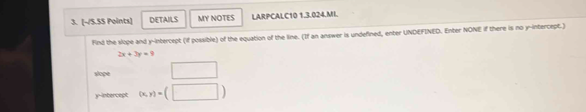 (-/S.5S Points) DETAILS MY NOTES LARPCALC10 1.3.024.MI. 
Find the slope and y-intercept (if possible) of the equation of the line. (If an answer is undefined, enter UNDEFINED. Enter NONE if there is no y-intercept.)
2x+3y=9
slope 
□ 
y-intercept (x,y)=(□ )