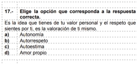 17.- Elige la opción que corresponda a la respuesta
correcta.
Es la idea que tienes de tu valor personal y el respeto que
sientes por ti, es la valoración de ti mismo.
a) Autonomía
b) Autorrespeto
c) Autoestima
d) Amor propio