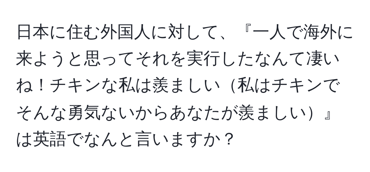 日本に住む外国人に対して、『一人で海外に来ようと思ってそれを実行したなんて凄いね！チキンな私は羨ましい私はチキンでそんな勇気ないからあなたが羨ましい』は英語でなんと言いますか？