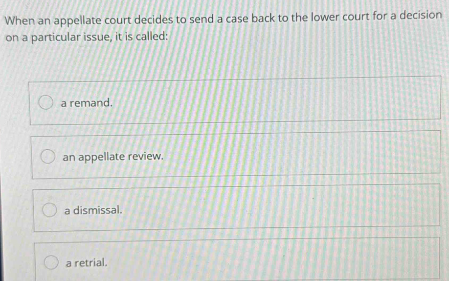 When an appellate court decides to send a case back to the lower court for a decision
on a particular issue, it is called:
a remand.
an appellate review.
a dismissal.
a retrial.