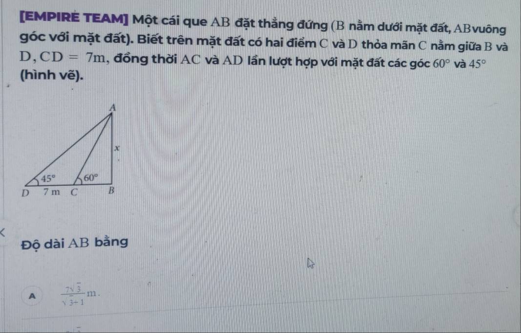 [EMPIRE TEAM] Một cái que AB đặt thằng đứng (B nằm dưới mặt đất, ABvuông
góc với mặt đất). Biết trên mặt đất có hai điểm C và D thỏa mãn C nằm giữa B và
D, CD=7m , đồng thời AC và AD lần lượt hợp với mặt đất các góc 60° và 45°
(hình vẽ).
Độ dài AB bằng
A  7sqrt(3)/sqrt(3)+1 m.