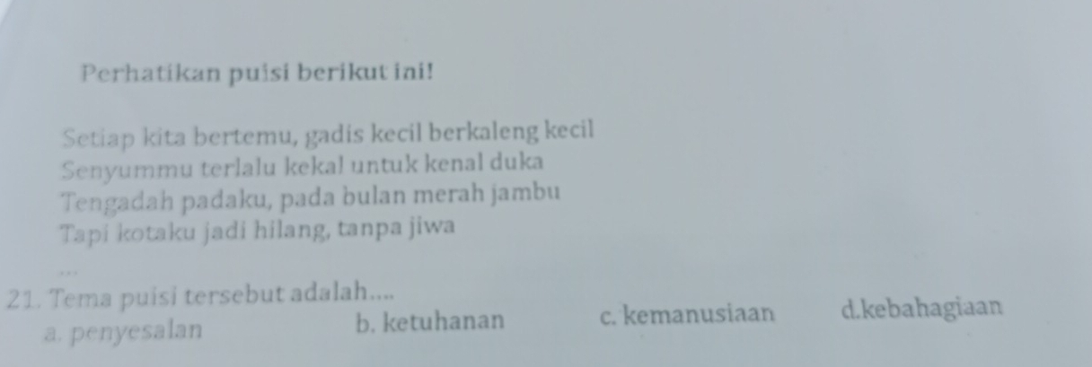 Perhatikan puisi berikut ini!
Setiap kita bertemu, gadis kecil berkaleng kecil
Senyummu terlalu kekal untuk kenal duka
Tengadah padaku, pada bulan merah jambu
Tapi kotaku jadi hilang, tanpa jiwa
21. Tema puisi tersebut adalah....
a. penyesalan b. ketuhanan c. kemanusiaan d.kebahagiaan