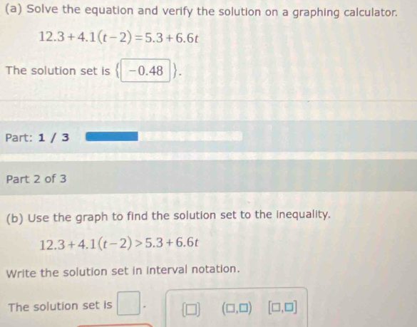 Solve the equation and verify the solution on a graphing calculator.
12.3+4.1(t-2)=5.3+6.6t
The solution set is -0.48
Part: 1 / 3 
Part 2 of 3 
(b) Use the graph to find the solution set to the inequality.
12.3+4.1(t-2)>5.3+6.6t
Write the solution set in interval notation. 
The solution set is (□ ) (□ ,□ ) [□ ,□ ]