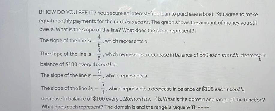 HOW DO YOU SEE IT? You secure an interest-free loan to purchase a boat. You agree to make
equal monthly payments for the next tωοyедтs. The graph shows the amount of money you still
owe. a. What is the slope of the line? What does the slope represent? i
The slope of the line is - 4/5  , which represents a
The slope of the line is - 4/5  , which represents a decrease in balance of $80 each month. decreas? in
balance of $100 every 4months.
The slope of the line is - 5/4  , which represents a
The slope of the line is - 5/4  , which represents a decrease in balance of $125 each month;
decrease in balance of $100 every 1.25months. ( b. What is the domain and range of the function?
What does each represent? The domain is and the range is □ Th====