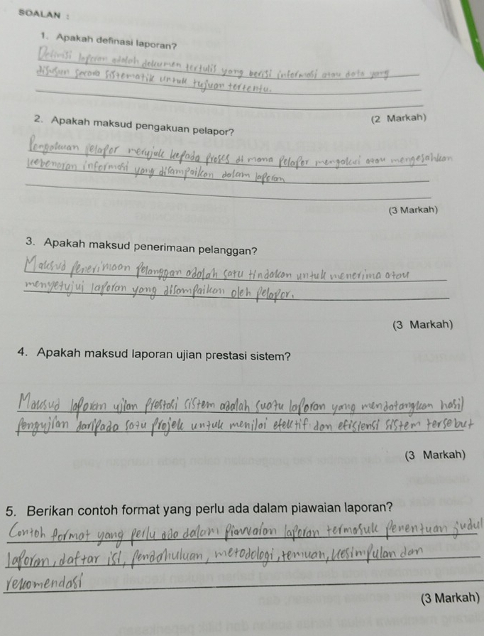 SOALAN : 
1. Apakah definasi laporan? 
_ 
_ 
_ 
(2 Markah) 
2. Apakah maksud pengakuan pelapor? 
_ 
_ 
_ 
(3 Markah) 
3. Apakah maksud penerimaan pelanggan? 
_ 
_ 
(3 Markah) 
4. Apakah maksud laporan ujian prestasi sistem? 
_ 
_ 
(3 Markah) 
5. Berikan contoh format yang perlu ada dalam piawaian laporan? 
_ 
_ 
_ 
_ 
(3 Markah)