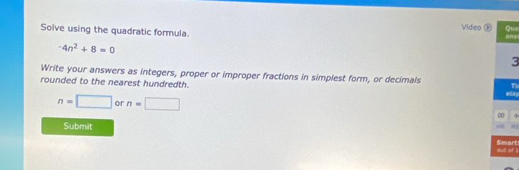 Video Que 
Solve using the quadratic formula.
-4n^2+8=0 ans 
3 
Write your answers as integers, proper or improper fractions in simplest form, or decimals Ti 
rounded to the nearest hundredth. 
elap
n=□ or n=□ 00 4 
Submit 
Smart 
out of 1