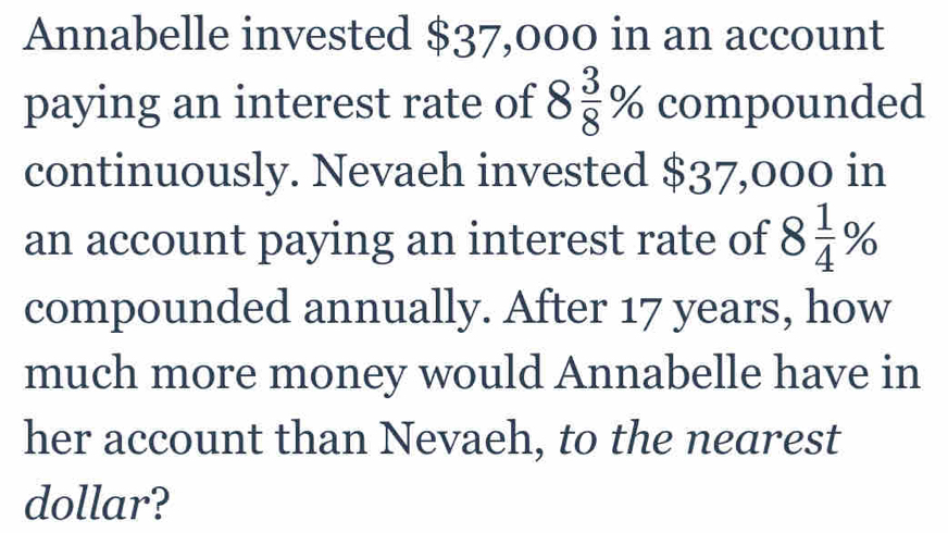 Annabelle invested $37,000 in an account 
paying an interest rate of 8 3/8 % compounded 
continuously. Nevaeh invested $37,000 in 
an account paying an interest rate of 8 1/4 %
compounded annually. After 17 years, how 
much more money would Annabelle have in 
her account than Nevaeh, to the nearest 
dollar?